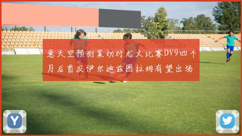 意天空预测莱切对尤文比赛DV9四个月后首发伊尔迪兹图拉姆有望出场