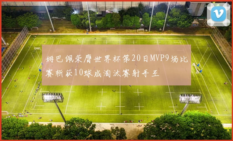 姆巴佩荣膺世界杯第20日MVP9场比赛斩获10球成淘汰赛射手王