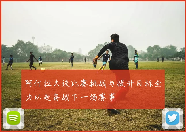 阿什拉夫谈比赛挑战与提升目标全力以赴备战下一场赛事