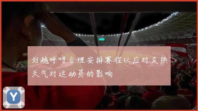 刘越呼吁合理安排赛程以应对炎热天气对运动员的影响