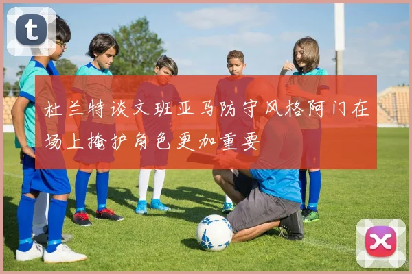 杜兰特谈文班亚马防守风格阿门在场上掩护角色更加重要