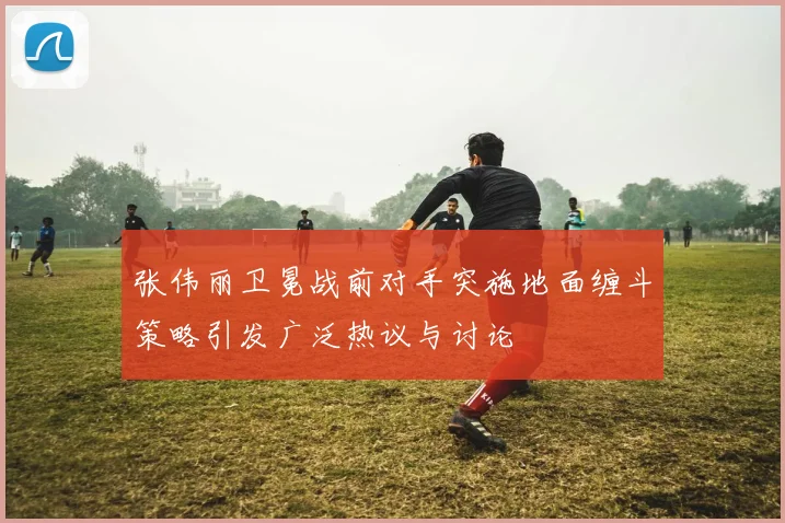 张伟丽卫冕战前对手突施地面缠斗策略引发广泛热议与讨论