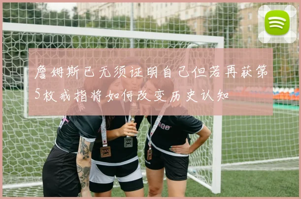 詹姆斯已无须证明自己但若再获第5枚戒指将如何改变历史认知