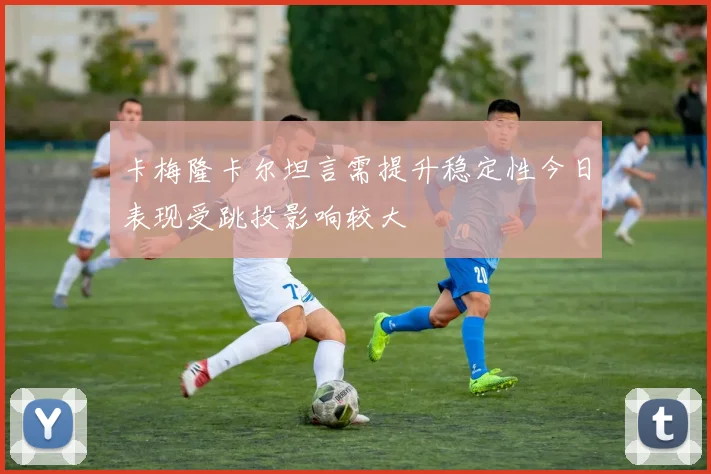 卡梅隆卡尔坦言需提升稳定性今日表现受跳投影响较大
