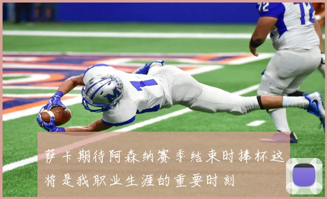 萨卡期待阿森纳赛季结束时捧杯这将是我职业生涯的重要时刻