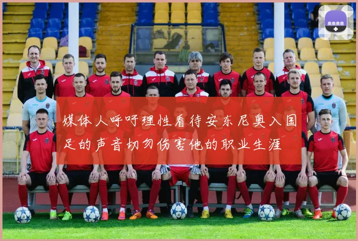 媒体人呼吁理性看待安东尼奥入国足的声音切勿伤害他的职业生涯