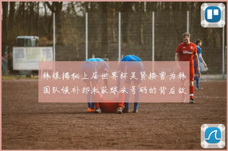 韩媒揭秘上届世界杯吴贤揆曾为韩国队候补却未获球衣号码的背后故事