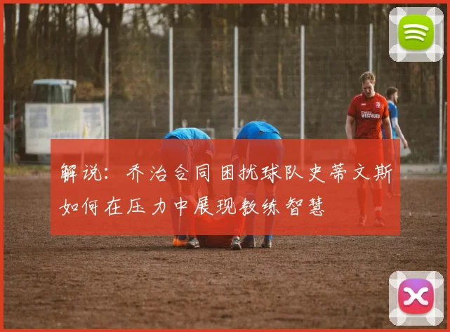 解说：乔治合同困扰球队史蒂文斯如何在压力中展现教练智慧