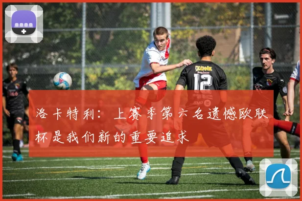 洛卡特利：上赛季第六名遗憾欧联杯是我们新的重要追求