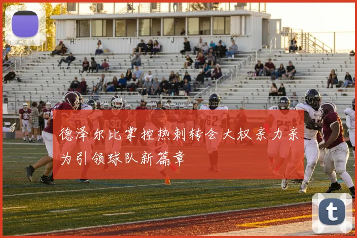 德泽尔比掌控热刺转会大权亲力亲为引领球队新篇章