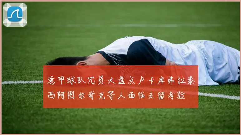 意甲球队冗员大盘点卢卡库弗拉泰西阿图尔奇克等人面临去留考验