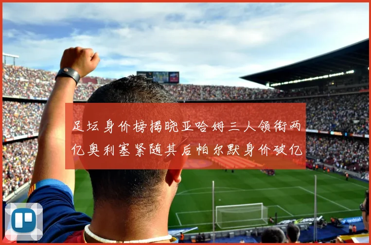 足坛身价榜揭晓亚哈姆三人领衔两亿奥利塞紧随其后帕尔默身价破亿