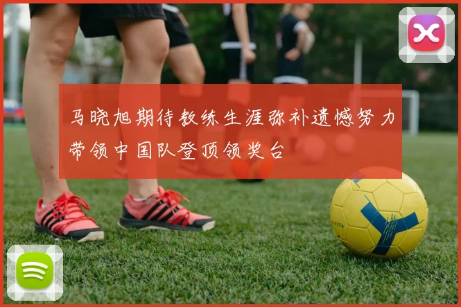 马晓旭期待教练生涯弥补遗憾努力带领中国队登顶领奖台