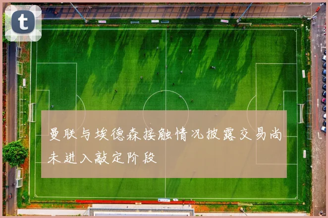 曼联与埃德森接触情况披露交易尚未进入敲定阶段