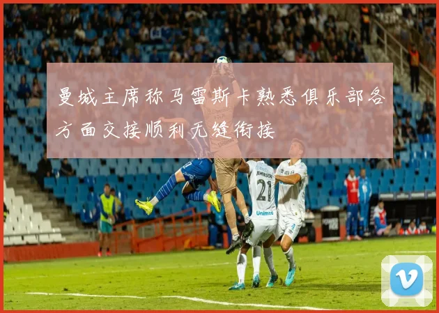曼城主席称马雷斯卡熟悉俱乐部各方面交接顺利无缝衔接