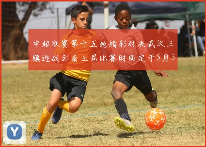 中超联赛第十五轮精彩对决武汉三镇迎战云南玉昆比赛时间定于5月31日19时35分